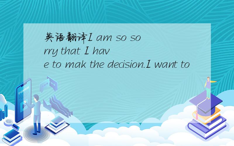 英语翻译I am so sorry that I have to mak the decision.I want to