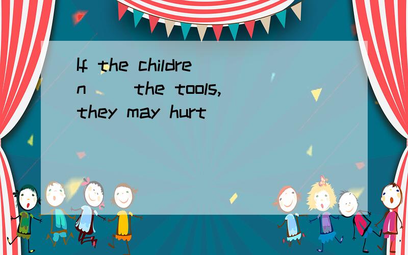 If the children( )the tools,they may hurt( )