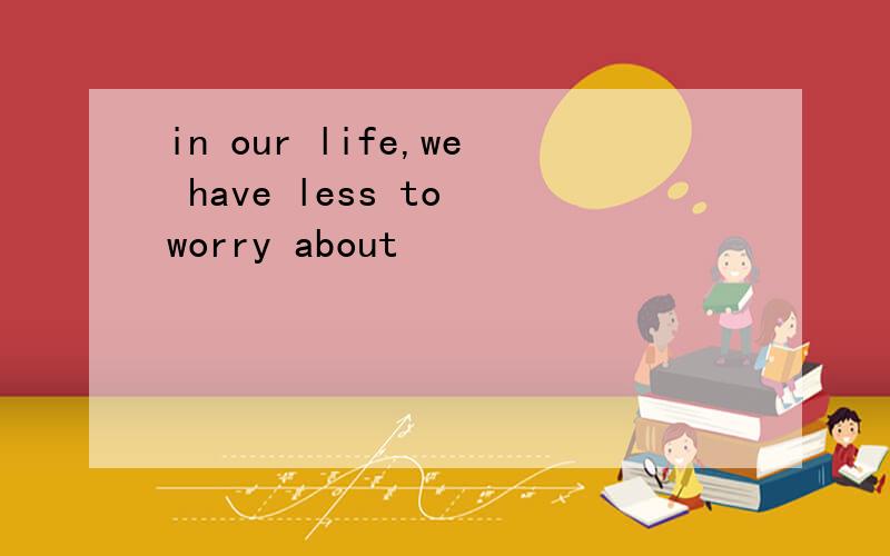 in our life,we have less to worry about