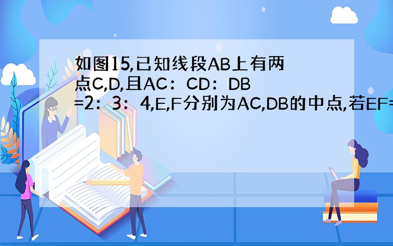 如图15,已知线段AB上有两点C,D,且AC：CD：DB=2：3：4,E,F分别为AC,DB的中点,若EF=2.4cm.