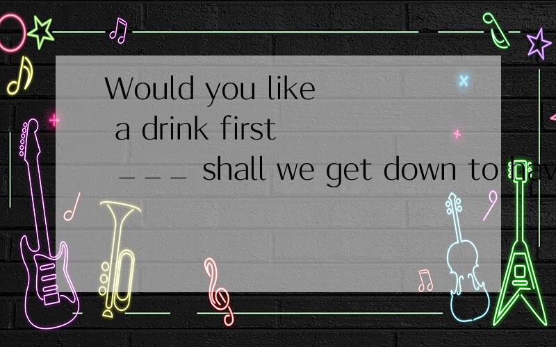 Would you like a drink first ___ shall we get down to have t