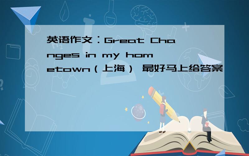 英语作文：Great Changes in my hometown（上海） 最好马上给答案