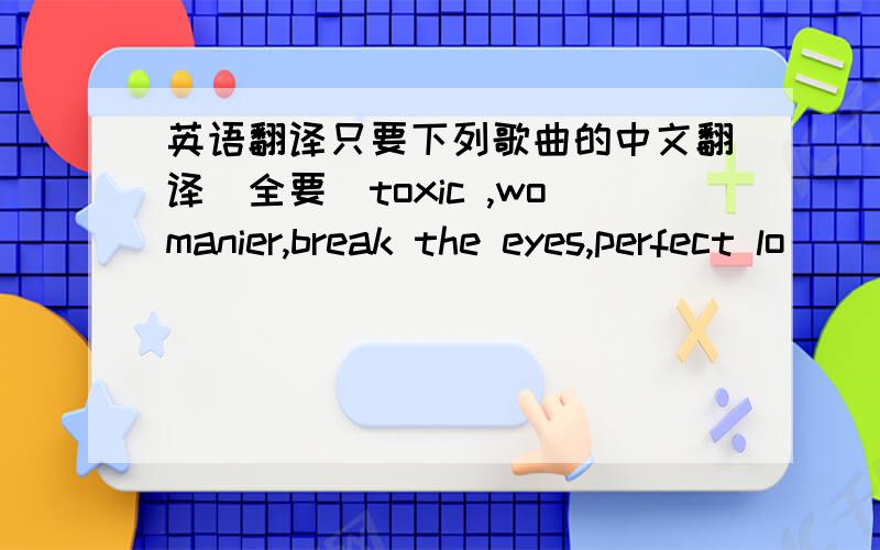 英语翻译只要下列歌曲的中文翻译（全要）toxic ,womanier,break the eyes,perfect lo