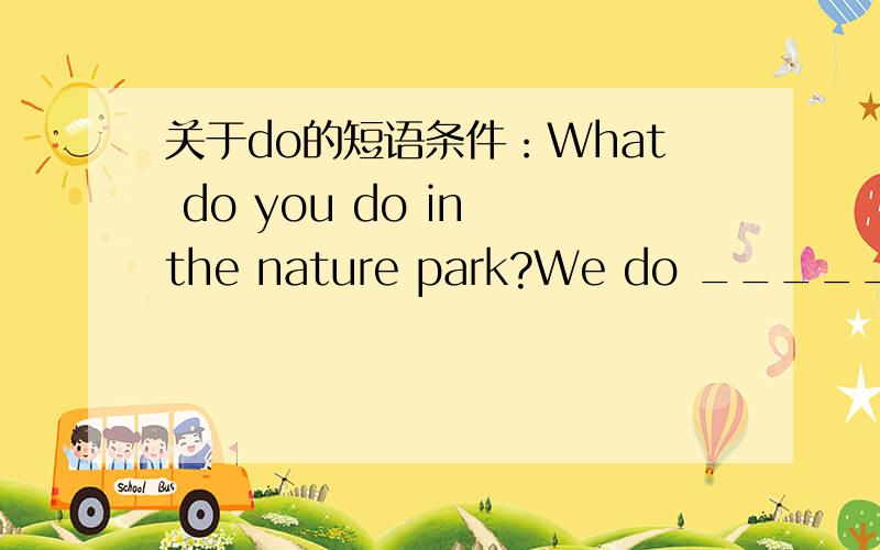关于do的短语条件：What do you do in the nature park?We do __________