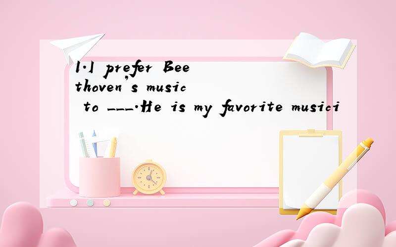 1.I prefer Beethoven’s music to ___.He is my favorite musici
