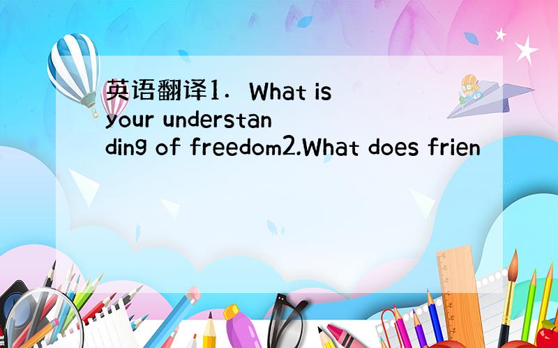 英语翻译1．What is your understanding of freedom2.What does frien
