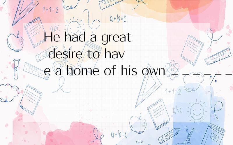 He had a great desire to have a home of his own _______ he h