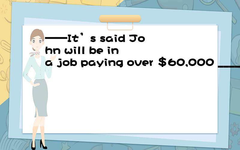 ——It’s said John will be in a job paying over ＄60,000 _____