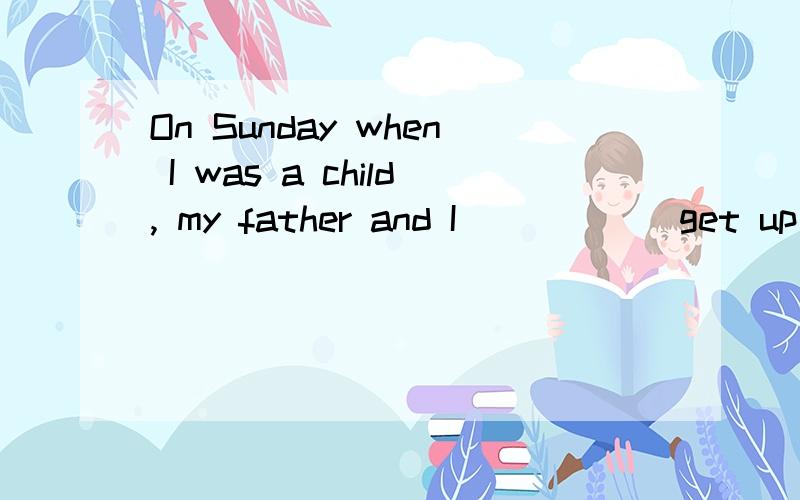 On Sunday when I was a child, my father and I _____ get up e