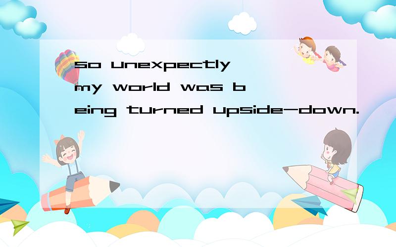 so unexpectly,my world was being turned upside-down.