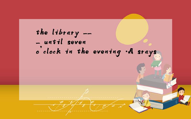 the library ___ until seven o’clock in the evening .A srays