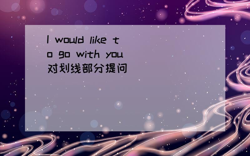 I would like to go with you（对划线部分提问）