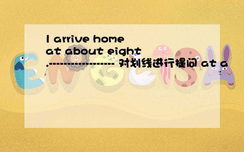 l arrive home at about eight.------------------ 对划线进行提问 at a
