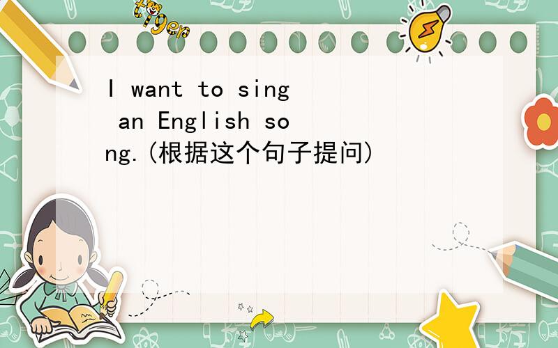 I want to sing an English song.(根据这个句子提问)