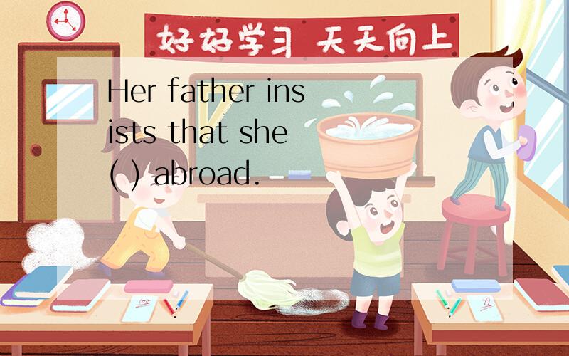 Her father insists that she ( ) abroad.