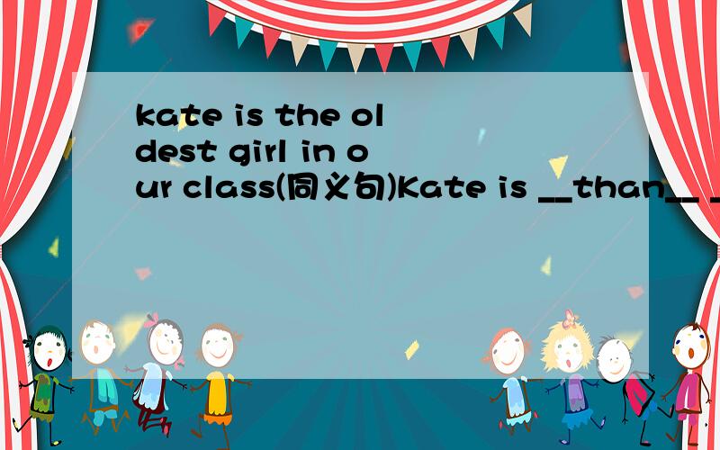 kate is the oldest girl in our class(同义句)Kate is __than__ __