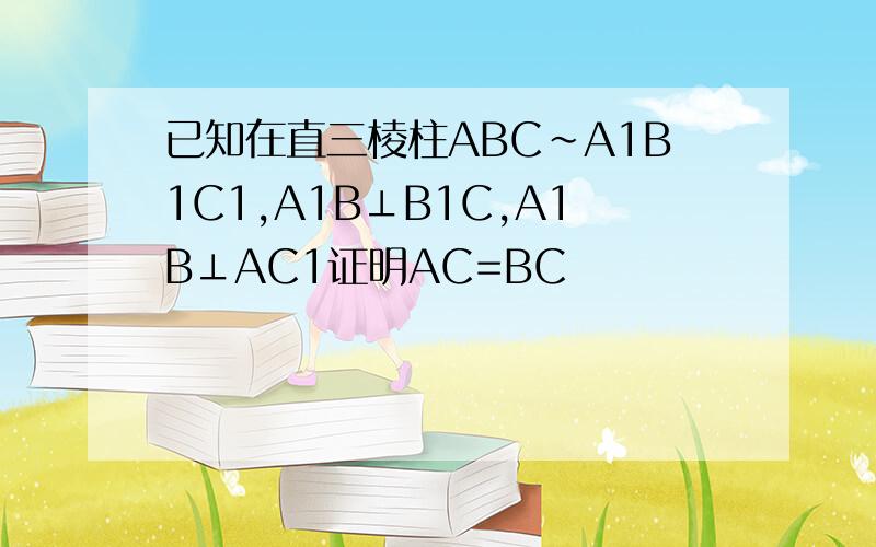 已知在直三棱柱ABC~A1B1C1,A1B⊥B1C,A1B⊥AC1证明AC=BC