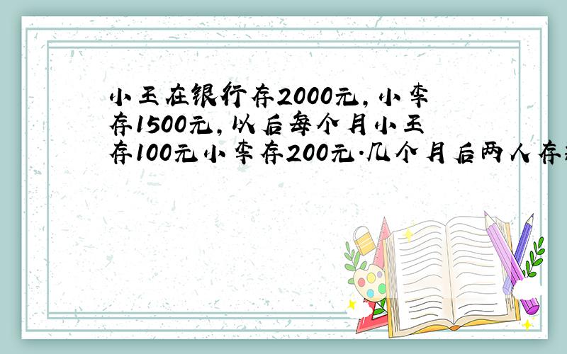 小王在银行存2000元,小李存1500元,以后每个月小王存100元小李存200元.几个月后两人存款一样多