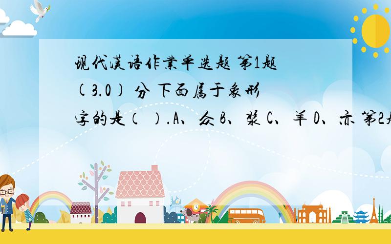 现代汉语作业单选题 第1题 (3.0) 分 下面属于象形字的是（ ）.A、众 B、浆 C、羊 D、亦 第2题 (3.0)