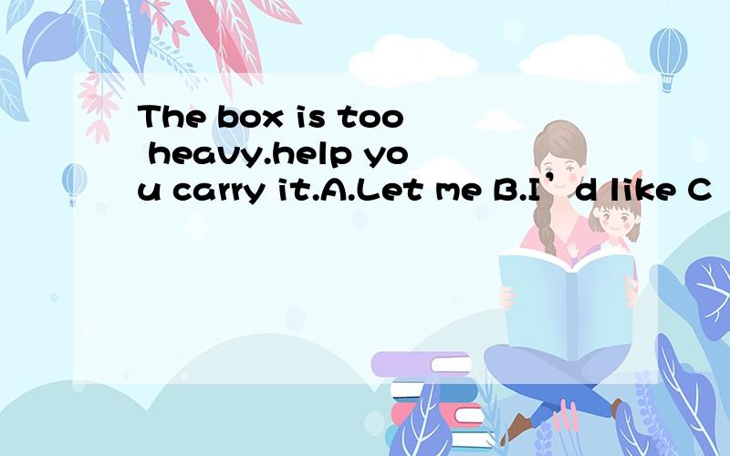 The box is too heavy.help you carry it.A.Let me B.I’d like C