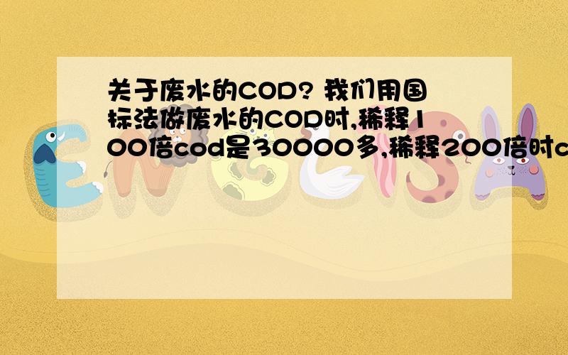 关于废水的COD? 我们用国标法做废水的COD时,稀释100倍cod是30000多,稀释200倍时cod是60000多,