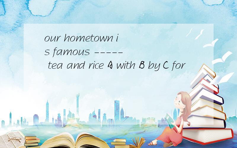 our hometown is famous ----- tea and rice A with B by C for