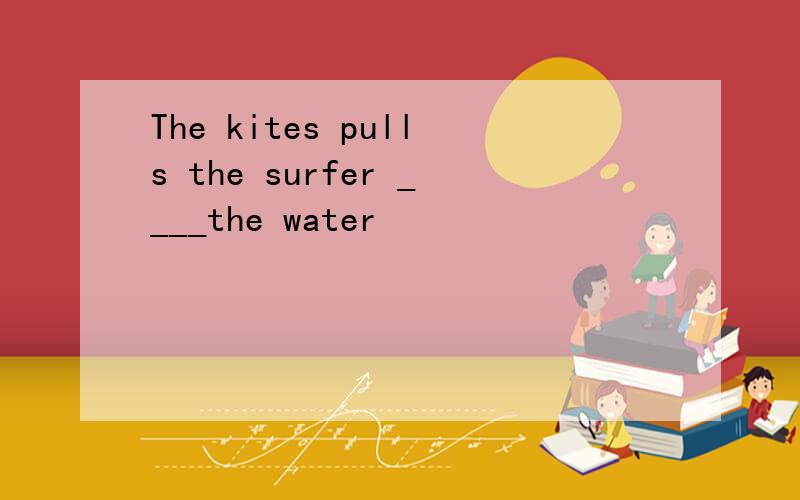 The kites pulls the surfer ____the water