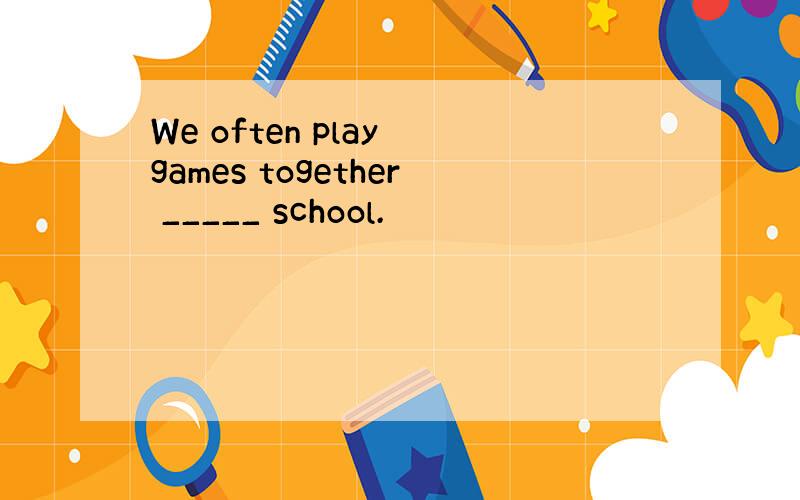 We often play games together _____ school.