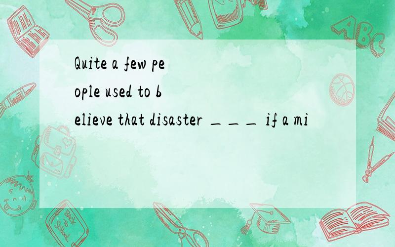 Quite a few people used to believe that disaster ___ if a mi