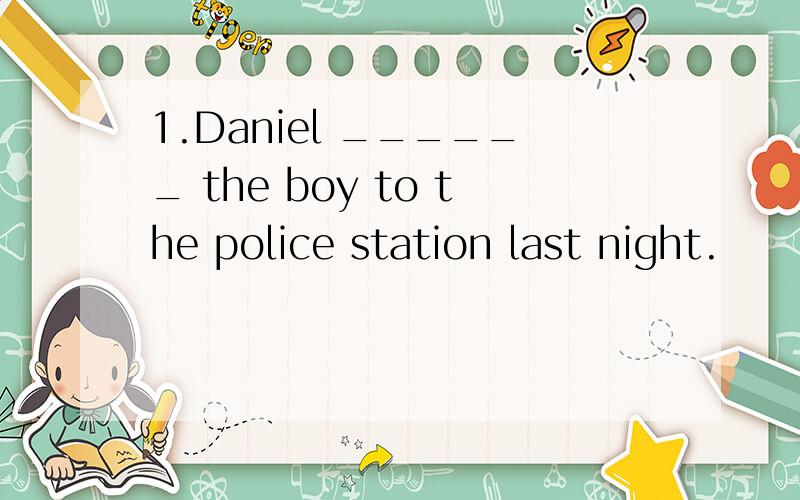 1.Daniel ______ the boy to the police station last night.
