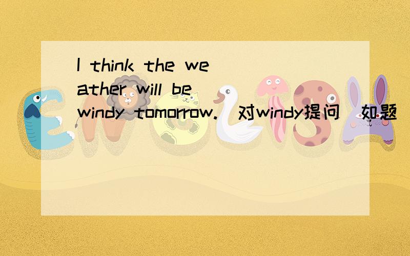 I think the weather will be windy tomorrow.(对windy提问）如题