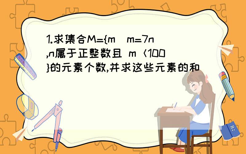 1.求集合M={m|m=7n,n属于正整数且 m＜100}的元素个数,并求这些元素的和