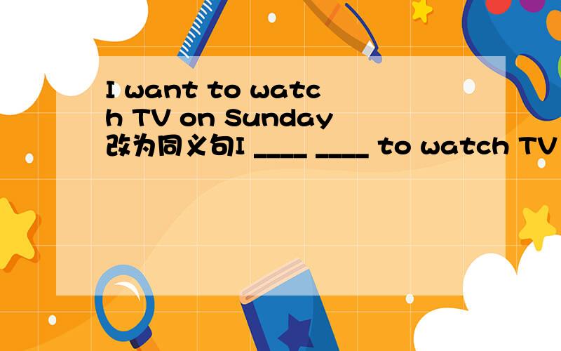 I want to watch TV on Sunday改为同义句I ____ ____ to watch TV