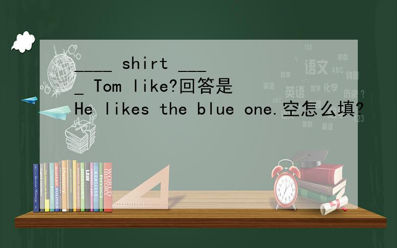 ____ shirt ____ Tom like?回答是He likes the blue one.空怎么填?