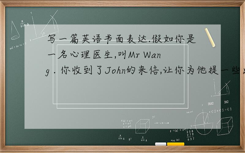 写一篇英语书面表达.假如你是一名心理医生,叫Mr Wang . 你收到了John的来信,让你为他提一些建议.
