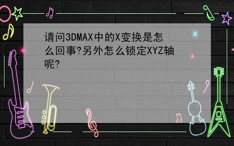 请问3DMAX中的X变换是怎么回事?另外怎么锁定XYZ轴呢?