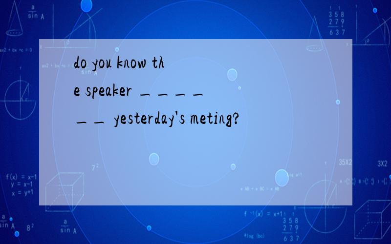 do you know the speaker ______ yesterday's meting?