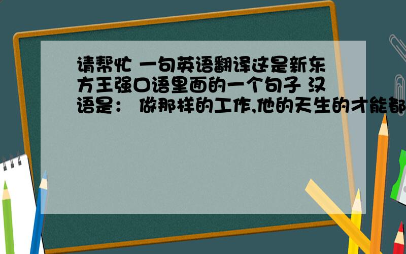 请帮忙 一句英语翻译这是新东方王强口语里面的一个句子 汉语是： 做那样的工作,他的天生的才能都被浪费了.王强给出的答案如
