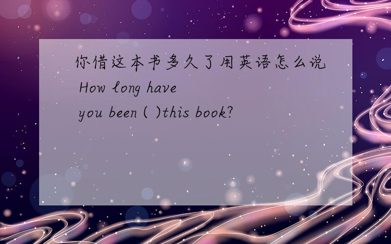 你借这本书多久了用英语怎么说 How long have you been ( )this book?