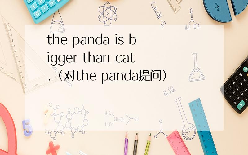 the panda is bigger than cat.（对the panda提问）
