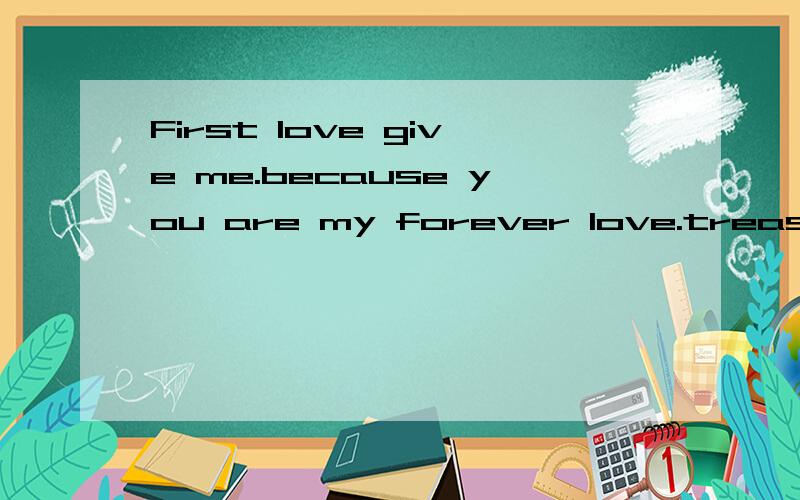 First love give me.because you are my forever love.treasure!
