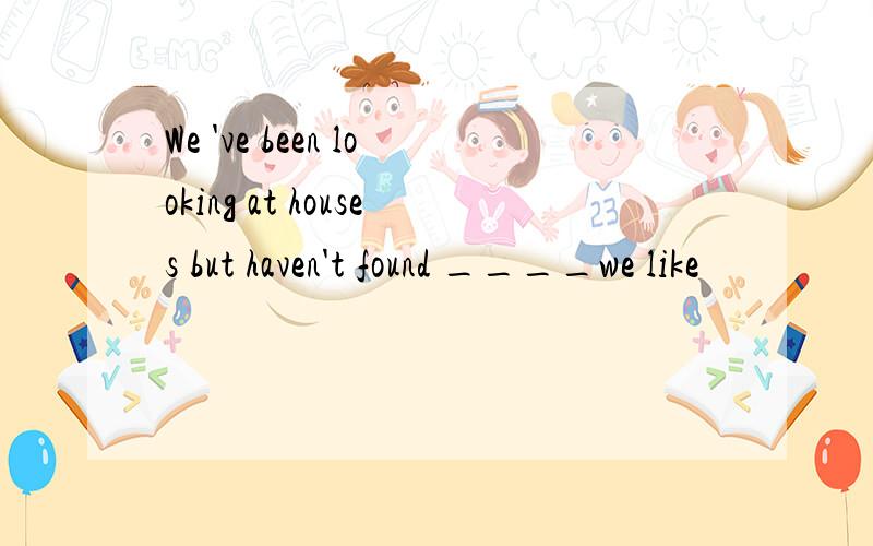 We 've been looking at houses but haven't found ____we like