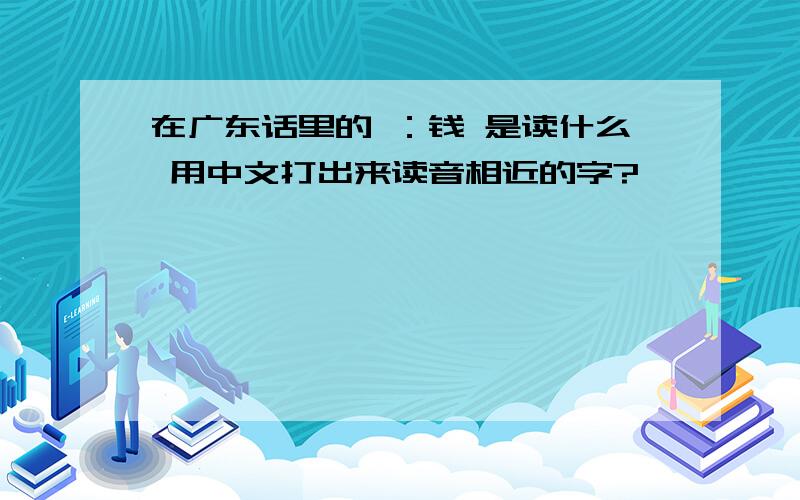 在广东话里的 ：钱 是读什么 用中文打出来读音相近的字?
