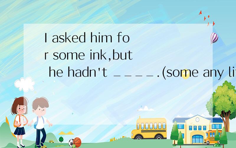 I asked him for some ink,but he hadn't ____.(some any little