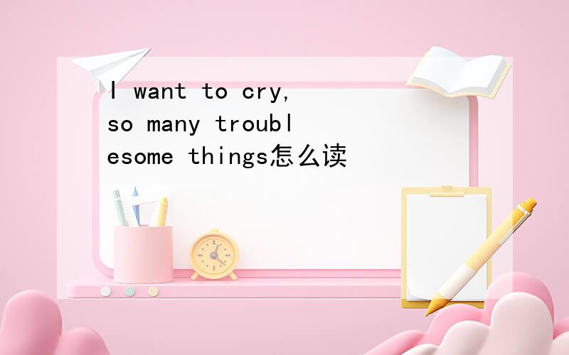 I want to cry,so many troublesome things怎么读