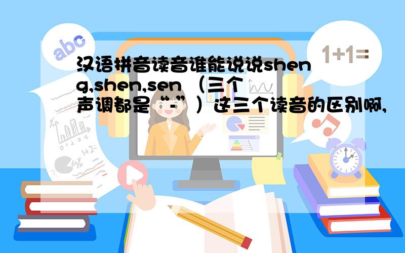 汉语拼音读音谁能说说sheng,shen,sen （三个声调都是“-”）这三个读音的区别啊,