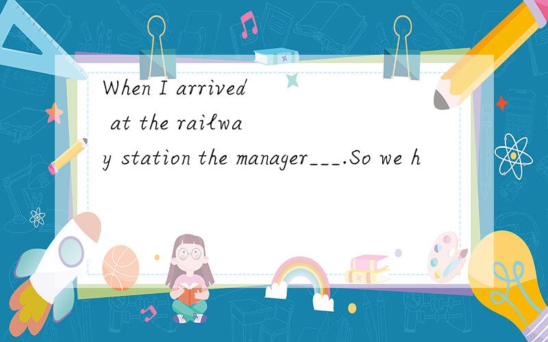 When I arrived at the railway station the manager___.So we h