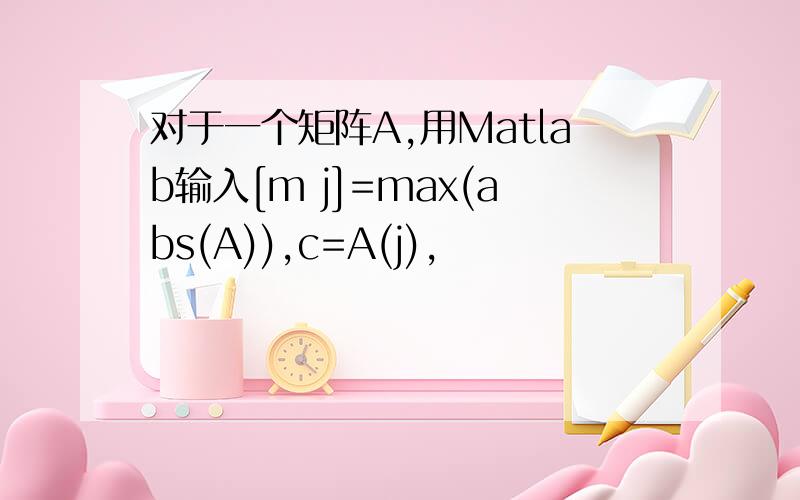 对于一个矩阵A,用Matlab输入[m j]=max(abs(A)),c=A(j),