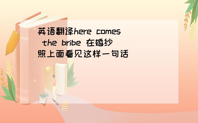 英语翻译here comes the bribe 在婚纱照上面看见这样一句话
