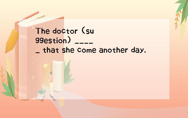 The doctor (suggestion) _____ that she come another day.